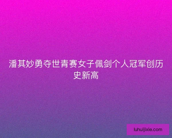 潘其妙勇夺世青赛女子佩剑个人冠军创历史新高