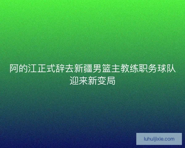 阿的江正式辞去新疆男篮主教练职务球队迎来新变局