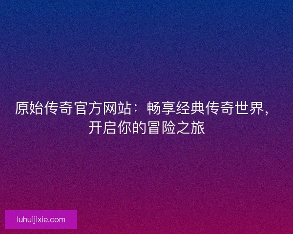 原始传奇官方网站：畅享经典传奇世界，开启你的冒险之旅