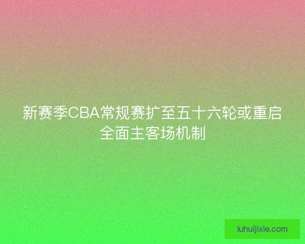 新赛季CBA常规赛扩至五十六轮或重启全面主客场机制