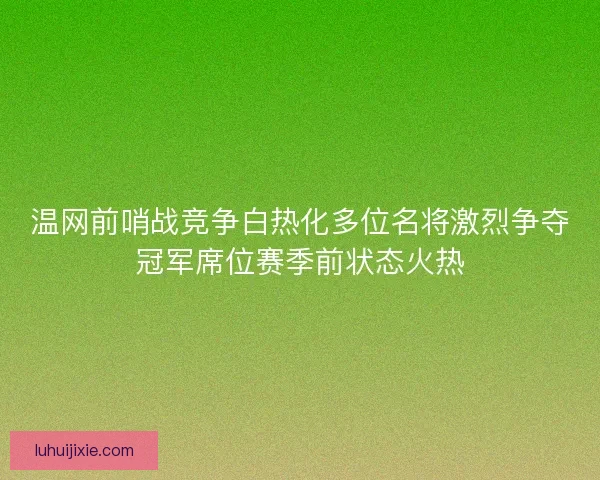 温网前哨战竞争白热化多位名将激烈争夺冠军席位赛季前状态火热
